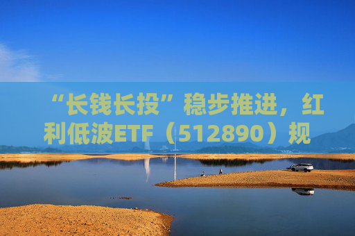 “长钱长投”稳步推进，红利低波ETF（512890）规模再创新高，逼近190亿元大关