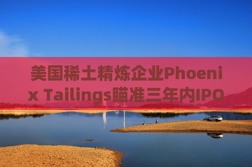 美国稀土精炼企业Phoenix Tailings瞄准三年内IPO 第1张 美国稀土精炼企业Phoenix Tailings瞄准三年内IPO 第1张
