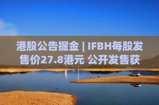 港股公告掘金 | IFBH每股发售价27.8港元 公开发售获2682.35倍认购