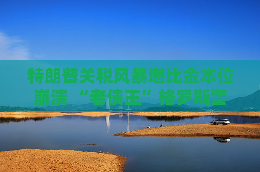 特朗普关税风暴堪比金本位崩溃 “老债王”格罗斯警告：别急着抄底美股