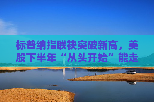 标普纳指联袂突破新高,美股下半年“从头开始”能走多远