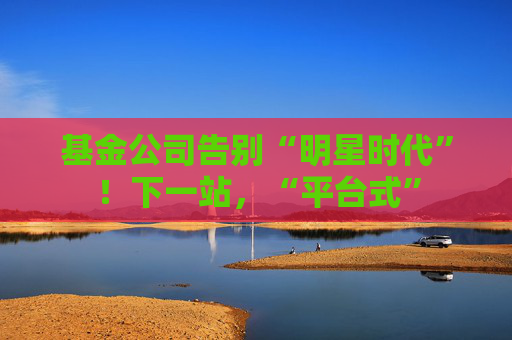 基金公司告别“明星时代”！下一站，“平台式”