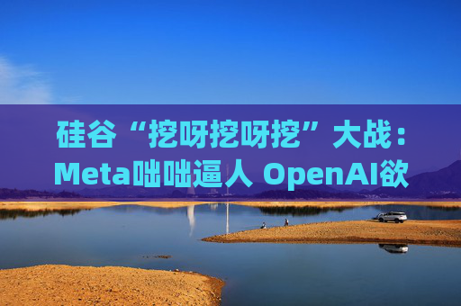 硅谷“挖呀挖呀挖”大战：Meta咄咄逼人 OpenAI欲涨薪应对