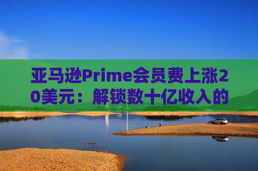 亚马逊Prime会员费上涨20美元：解锁数十亿收入的隐秘策略