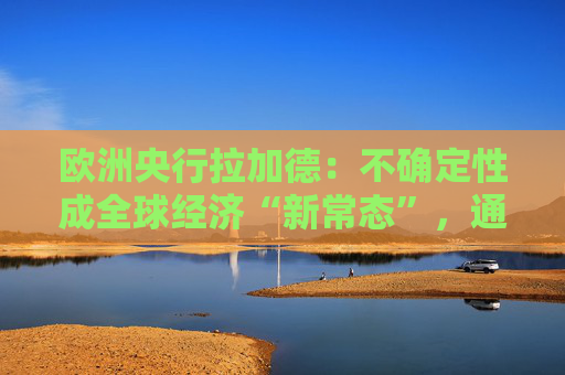 欧洲央行拉加德：不确定性成全球经济“新常态”，通胀更难以预测！